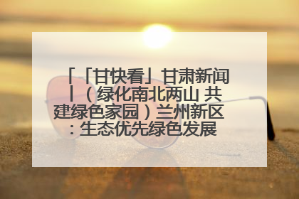 「甘快看」甘肃新闻丨（绿化南北两山 共建绿色家园）兰州新区：生态优先绿色发展 打造生态环保示范区