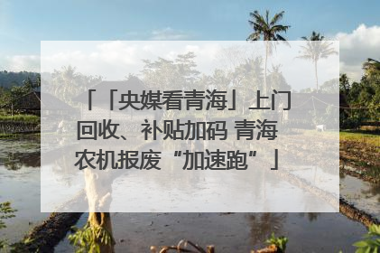 「央媒看青海」上门回收、补贴加码 青海农机报废“加速跑”