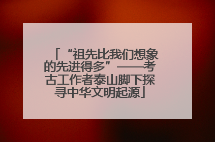 “祖先比我们想象的先进得多”——考古工作者泰山脚下探寻中华文明起源