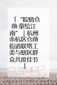 “粽情仓前·童绘江南”｜杭州余杭区仓前街道联络工委与辖区群众共度佳节