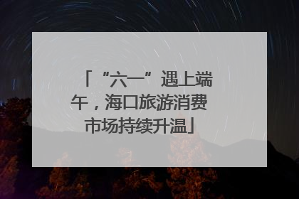 “六一”遇上端午，海口旅游消费市场持续升温