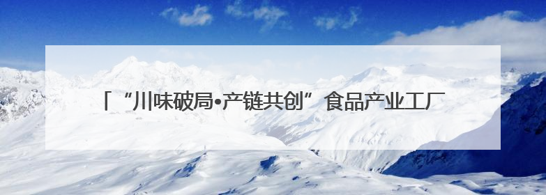 “川味破局•产链共创”食品产业工厂行暨川菜产业高质量发展座谈会举办
