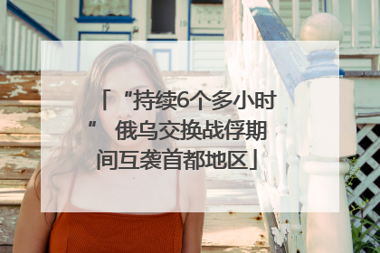 “持续6个多小时” 俄乌交换战俘期间互袭首都地区
