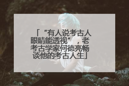 “有人说考古人眼睛能透视”，老考古学家何德亮畅谈他的考古人生
