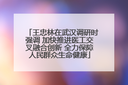 王忠林在武汉调研时强调 加快推进医工交叉融合创新 全力保障人民群众生命健康