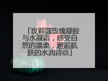 玫莉蔻玫瑰凝胶与水凝霜，感受自然的温柔，邂逅肌肤的水润诗意