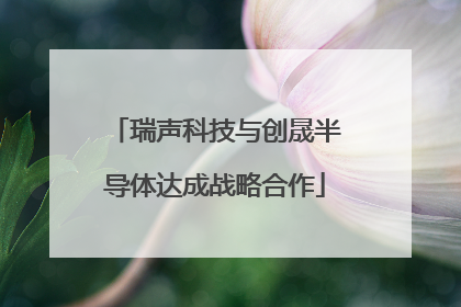 瑞声科技与创晟半导体达成战略合作