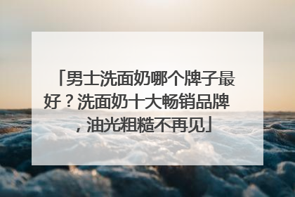 男士洗面奶哪个牌子最好？洗面奶十大畅销品牌，油光粗糙不再见