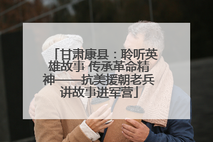 甘肃康县：聆听英雄故事 传承革命精神——抗美援朝老兵讲故事进军营