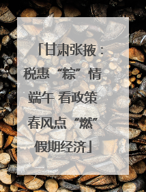 甘肃张掖：税惠“粽”情端午 看政策春风点“燃”假期经济