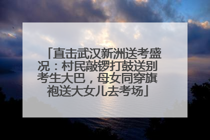 直击武汉新洲送考盛况：村民敲锣打鼓送别考生大巴，母女同穿旗袍送大女儿去考场
