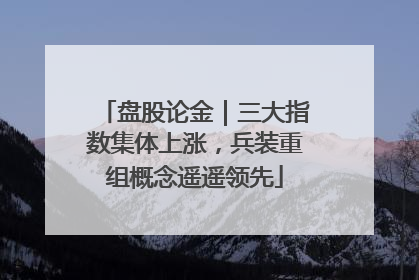 盘股论金｜三大指数集体上涨，兵装重组概念遥遥领先