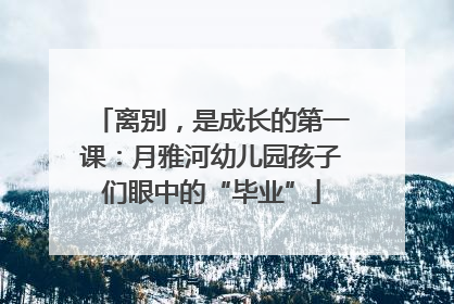 离别，是成长的第一课：月雅河幼儿园孩子们眼中的“毕业”