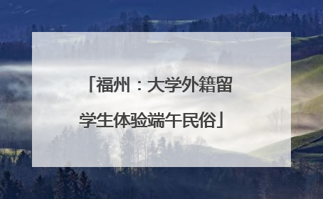 福州：大学外籍留学生体验端午民俗