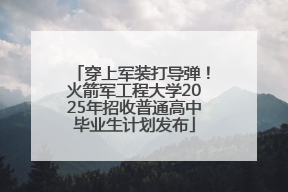 穿上军装打导弹！火箭军工程大学2025年招收普通高中毕业生计划发布