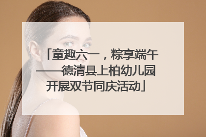 童趣六一，粽享端午——德清县上柏幼儿园开展双节同庆活动