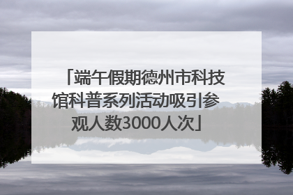 端午假期德州市科技馆科普系列活动吸引参观人数3000人次