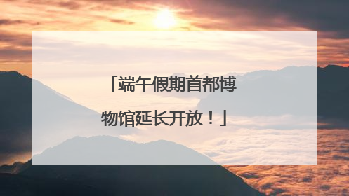 端午假期首都博物馆延长开放！