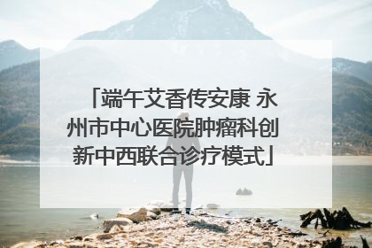端午艾香传安康 永州市中心医院肿瘤科创新中西联合诊疗模式