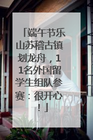 端午节乐山苏稽古镇划龙舟，11名外国留学生组队参赛：很开心！