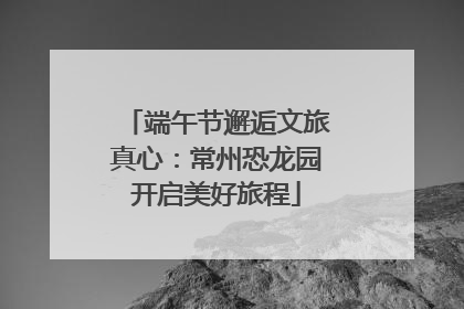 端午节邂逅文旅真心：常州恐龙园开启美好旅程