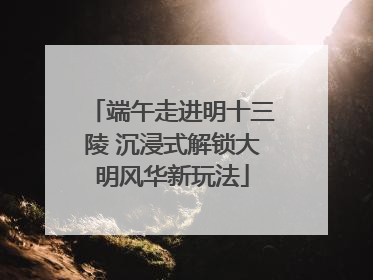 端午走进明十三陵 沉浸式解锁大明风华新玩法