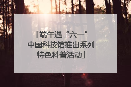 端午遇“六一” 中国科技馆推出系列特色科普活动