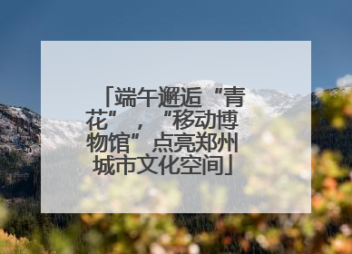 端午邂逅“青花”，“移动博物馆”点亮郑州城市文化空间