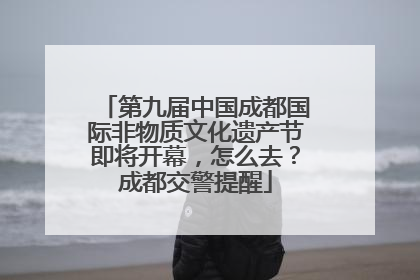 第九届中国成都国际非物质文化遗产节即将开幕，怎么去？成都交警提醒