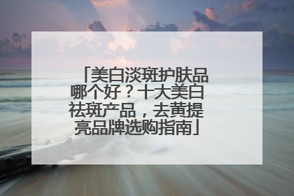 美白淡斑护肤品哪个好？十大美白祛斑产品，去黄提亮品牌选购指南
