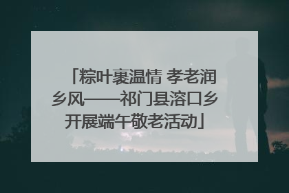 粽叶裹温情 孝老润乡风——祁门县溶口乡开展端午敬老活动