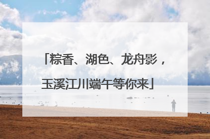 粽香、湖色、龙舟影，玉溪江川端午等你来
