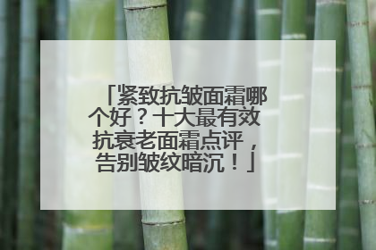 紧致抗皱面霜哪个好？十大最有效抗衰老面霜点评，告别皱纹暗沉！