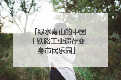 绿水青山的中国丨铁路工业遗存变身市民乐园