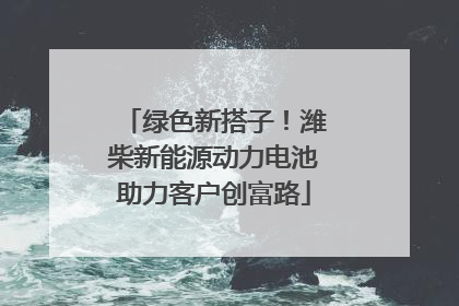 绿色新搭子！潍柴新能源动力电池助力客户创富路