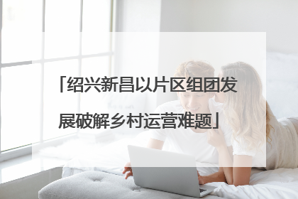 绍兴新昌以片区组团发展破解乡村运营难题