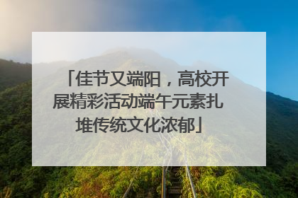 佳节又端阳，高校开展精彩活动端午元素扎堆传统文化浓郁
