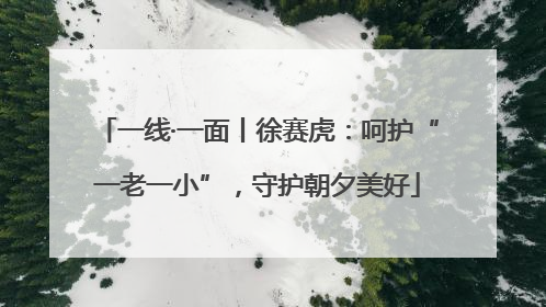 一线·一面丨徐赛虎：呵护“一老一小”，守护朝夕美好