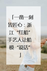 一凿一刻皆匠心：浙江“红船”手艺人让船模“说话”