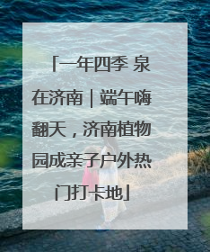 一年四季 泉在济南｜端午嗨翻天，济南植物园成亲子户外热门打卡地