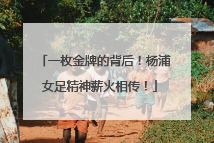 一枚金牌的背后！杨浦女足精神薪火相传！