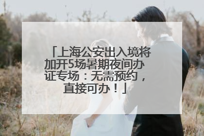 上海公安出入境将加开5场暑期夜间办证专场：无需预约，直接可办！