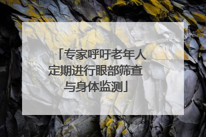 专家呼吁老年人定期进行眼部筛查与身体监测