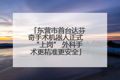 东营市首台达芬奇手术机器人正式“上岗” 外科手术更精准更安全
