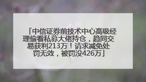 中信证券前技术中心高级经理偷看私募大佬持仓，趋同交易获利213万！请求减免处罚无效，被罚没426万