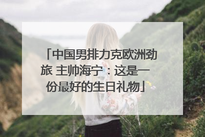 中国男排力克欧洲劲旅 主帅海宁：这是一份最好的生日礼物