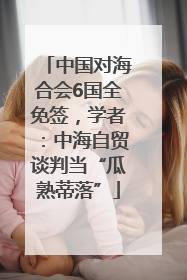 中国对海合会6国全免签，学者：中海自贸谈判当“瓜熟蒂落”