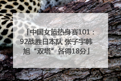 中国女篮热身赛101∶92战胜日本队 张子宇韩旭“双塔”各得18分