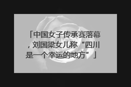 中国女子传承赛落幕，刘国梁女儿称“四川是一个幸运的地方”