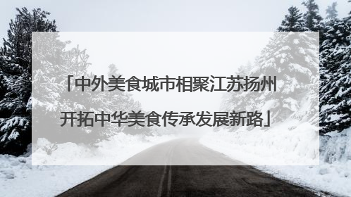 中外美食城市相聚江苏扬州 开拓中华美食传承发展新路